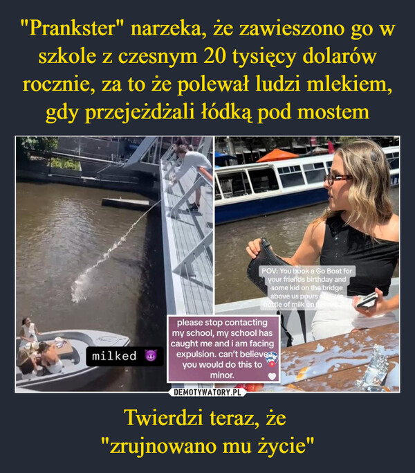 Twierdzi teraz, że "zrujnowano mu życie" –  milkedPOV: You book a Go Boat foryour friends birthday andsome kid on the bridgeabove us poursbottle of milk onplease stop contactingmy school, my school hascaught me and i am facingexpulsion. can't believedyou would do this tominor.