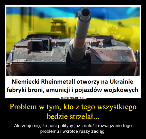Problem w tym, kto z tego wszystkiego będzie strzelał... – Ale zdaje się, że nasi politycy już znaleźli rozwiązanie tego problemu i wkrótce ruszy zaciąg. Niemiecki Rheinmetall otworzy na Ukrainiefabryki broni, amunicji i pojazdów wojskowych