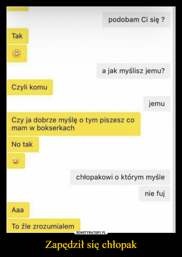 Zapędził się chłopak –  TakCzyli komupodobam Ci się?a jak myślisz jemu?Czy ja dobrze myślę o tym piszesz comam w bokserkachNo takAaaTo źle zrozumialemjemuchłopakowi o którym myślenie fuj