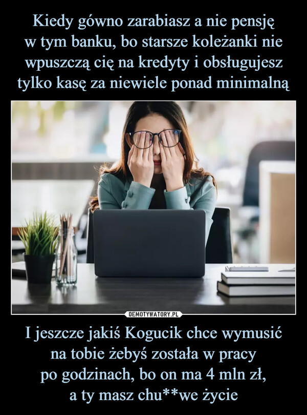 I jeszcze jakiś Kogucik chce wymusićna tobie żebyś została w pracypo godzinach, bo on ma 4 mln zł,a ty masz chu**we życie –  