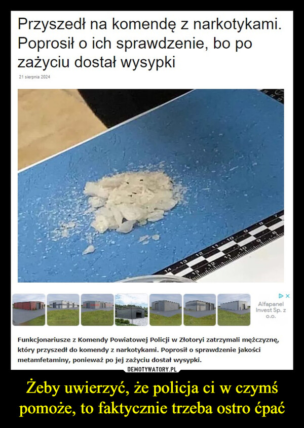 Żeby uwierzyć, że policja ci w czymś pomoże, to faktycznie trzeba ostro ćpać –  Przyszedł na komendę z narkotykami.Poprosił o ich sprawdzenie, bo pozażyciu dostał wysypki21 sierpnia 2024131211-1011109DXAlfapanelInvest Sp. z0.0.Funkcjonariusze z Komendy Powiatowej Policji w Złotoryi zatrzymali mężczyznę,który przyszedł do komendy z narkotykami. Poprosił o sprawdzenie jakościmetamfetaminy, ponieważ po jej zażyciu dostał wysypki.