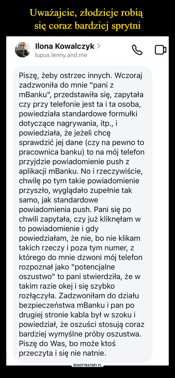  –  Ilona Kowalczyk >lupus.lenny.and.mePiszę, żeby ostrzec innych. Wczorajzadzwoniła do mnie "pani zmBanku", przedstawiła się, zapytałaczy przy telefonie jest ta i ta osoba,powiedziała standardowe formułkidotyczące nagrywania, itp., itpowiedziała, że jeżeli chcęsprawdzić jej dane (czy na pewno topracownica banku) to na mój telefonprzyjdzie powiadomienie push zaplikacji mBanku. No i rzeczywiście,chwilę po tym takie powiadomienieprzyszło, wyglądało zupełnie taksamo, jak standardowepowiadomienia push. Pani się pochwili zapytała, czy już kliknęłam wto powiadomienie i gdypowiedziałam, że nie, bo nie klikamtakich rzeczy i poza tym numer, zktórego do mnie dzwoni mój telefonrozpoznał jako "potencjalneoszustwo" to pani stwierdziła, że wtakim razie okej i się szybkorozłączyła. Zadzwoniłam do działubezpieczeństwa mBanku i pan podrugiej stronie kabla był w szoku ipowiedział, że oszuści stosują corazbardziej wymyślne próby oszustwa.Piszę do Was, bo może ktośprzeczyta i się nie natnie.