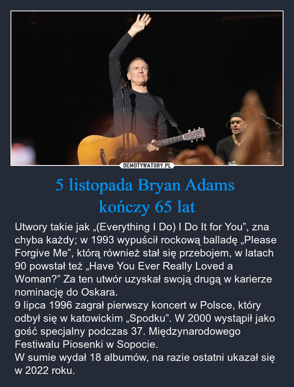 5 listopada Bryan Adams kończy 65 lat – Utwory takie jak „(Everything I Do) I Do It for You”, zna chyba każdy; w 1993 wypuścił rockową balladę „Please Forgive Me”, którą również stał się przebojem, w latach 90 powstał też „Have You Ever Really Loved a Woman?” Za ten utwór uzyskał swoją drugą w karierze nominację do Oskara. 9 lipca 1996 zagrał pierwszy koncert w Polsce, który odbył się w katowickim „Spodku”. W 2000 wystąpił jako gość specjalny podczas 37. Międzynarodowego Festiwalu Piosenki w Sopocie.W sumie wydał 18 albumów, na razie ostatni ukazał się w 2022 roku. 