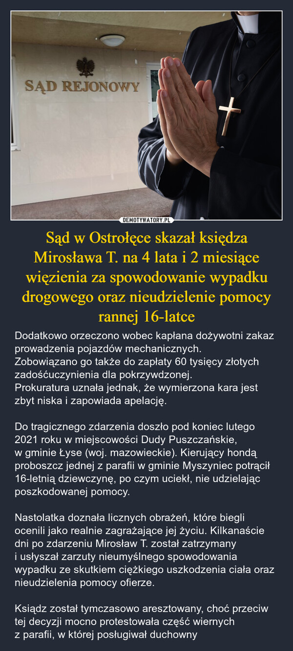 Sąd w Ostrołęce skazał księdza Mirosława T. na 4 lata i 2 miesiące więzienia za spowodowanie wypadku drogowego oraz nieudzielenie pomocy rannej 16-latce – Dodatkowo orzeczono wobec kapłana dożywotni zakaz prowadzenia pojazdów mechanicznych. Zobowiązano go także do zapłaty 60 tysięcy złotych zadośćuczynienia dla pokrzywdzonej.Prokuratura uznała jednak, że wymierzona kara jest zbyt niska i zapowiada apelację. Do tragicznego zdarzenia doszło pod koniec lutego 2021 roku w miejscowości Dudy Puszczańskie, w gminie Łyse (woj. mazowieckie). Kierujący hondą proboszcz jednej z parafii w gminie Myszyniec potrącił 16-letnią dziewczynę, po czym uciekł, nie udzielając poszkodowanej pomocy.Nastolatka doznała licznych obrażeń, które biegli ocenili jako realnie zagrażające jej życiu. Kilkanaście dni po zdarzeniu Mirosław T. został zatrzymany i usłyszał zarzuty nieumyślnego spowodowania wypadku ze skutkiem ciężkiego uszkodzenia ciała oraz nieudzielenia pomocy ofierze. Ksiądz został tymczasowo aresztowany, choć przeciw tej decyzji mocno protestowała część wiernych z parafii, w której posługiwał duchowny SĄD REJONOWY