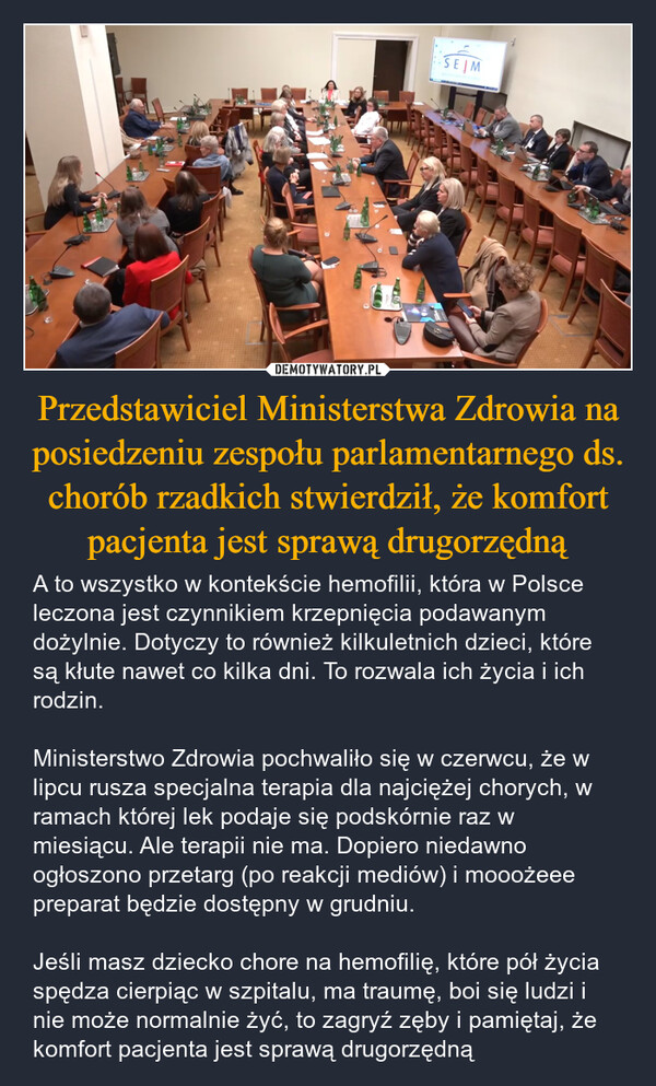 Przedstawiciel Ministerstwa Zdrowia na posiedzeniu zespołu parlamentarnego ds. chorób rzadkich stwierdził, że komfort pacjenta jest sprawą drugorzędną – A to wszystko w kontekście hemofilii, która w Polsce leczona jest czynnikiem krzepnięcia podawanym dożylnie. Dotyczy to również kilkuletnich dzieci, które są kłute nawet co kilka dni. To rozwala ich życia i ich rodzin.Ministerstwo Zdrowia pochwaliło się w czerwcu, że w lipcu rusza specjalna terapia dla najciężej chorych, w ramach której lek podaje się podskórnie raz w miesiącu. Ale terapii nie ma. Dopiero niedawno ogłoszono przetarg (po reakcji mediów) i mooożeee preparat będzie dostępny w grudniu.Jeśli masz dziecko chore na hemofilię, które pół życia spędza cierpiąc w szpitalu, ma traumę, boi się ludzi i nie może normalnie żyć, to zagryź zęby i pamiętaj, że komfort pacjenta jest sprawą drugorzędną SEJM1716