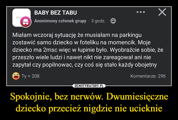 Spokojnie, bez nerwów. Dwumiesięczne dziecko przecież nigdzie nie ucieknie –  baby bBABY BEZ TABUAnonimowy członek grupy ⚫ 3 godz.Miałam wczoraj sytuację że musiałam na parkinguzostawić samo dziecko w foteliku na momencik. Mojedziecko ma 2msc więc w łupinie było. Wyobraźcie sobie, żeprzeszło wiele ludzi i nawet nikt nie zareagował ani niezapytał czy popilnowac, czy coś się stało każdy obojetnyÔ Ty + 208Komentarze: 296