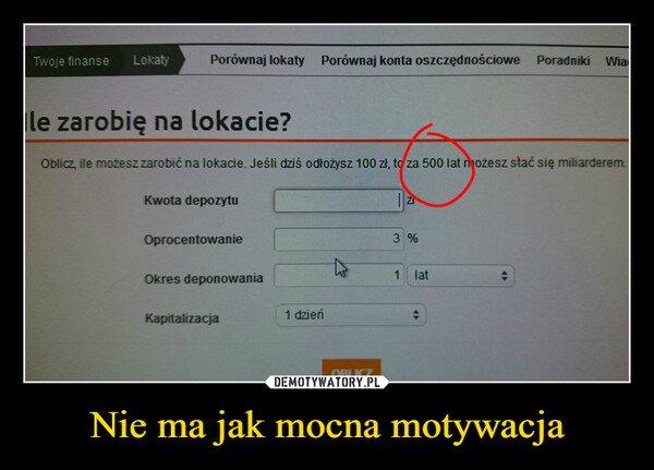 Nie ma jak mocna motywacja –  Twoje finanse LokatyPorównaj lokaty Porównaj konta oszczędnościowe Poradniki WiaIle zarobię na lokacie?Oblicz ile możesz zarobić na lokacie. Jeśli dziś odłożysz 100 zł, to za 500 lat możesz stać się miliarderem.Kwota depozytuOprocentowanieOkres deponowaniaKapitalizacja1 dzieńOBLICZ3 %1lat