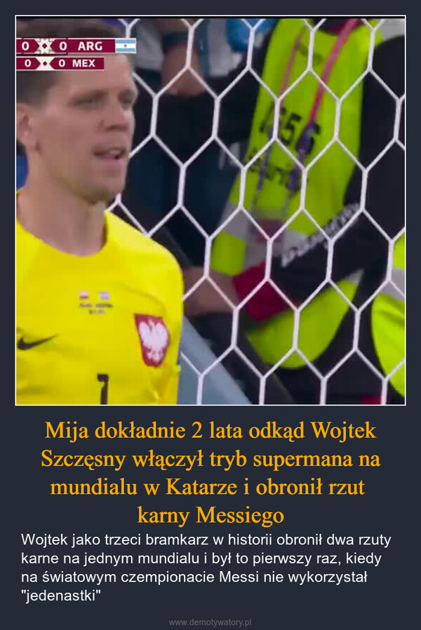 Mija dokładnie 2 lata odkąd Wojtek Szczęsny włączył tryb supermana na mundialu w Katarze i obronił rzut karny Messiego – Wojtek jako trzeci bramkarz w historii obronił dwa rzuty karne na jednym mundialu i był to pierwszy raz, kiedy na światowym czempionacie Messi nie wykorzystał "jedenastki" 00 ARG00 MEX156
