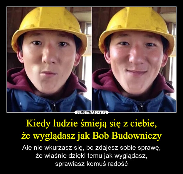 Kiedy ludzie śmieją się z ciebie,że wyglądasz jak Bob Budowniczy – Ale nie wkurzasz się, bo zdajesz sobie sprawę,że właśnie dzięki temu jak wyglądasz,sprawiasz komuś radość 
