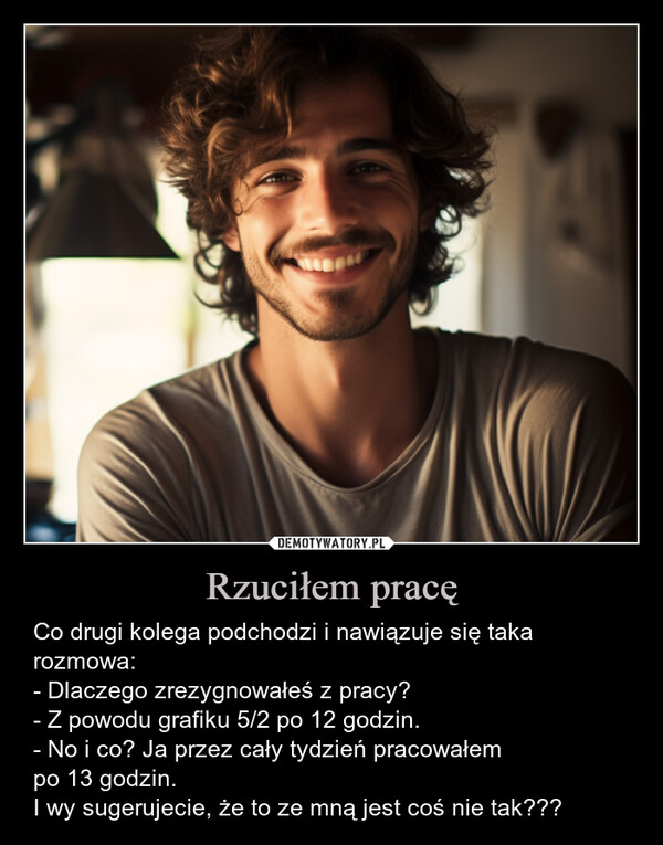 Rzuciłem pracę – Co drugi kolega podchodzi i nawiązuje się taka rozmowa:- Dlaczego zrezygnowałeś z pracy?- Z powodu grafiku 5/2 po 12 godzin.- No i co? Ja przez cały tydzień pracowałempo 13 godzin.I wy sugerujecie, że to ze mną jest coś nie tak??? AFT