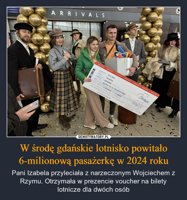W środę gdańskie lotnisko powitało 6-milionową pasażerkę w 2024 roku – Pani Izabela przyleciała z narzeczonym Wojciechem z Rzymu. Otrzymała w prezencie voucher na bilety lotnicze dla dwóch osób ARRIVALSVOUCHERADOM K• VOUCHER• VOUCHER -VOUCHER VOUCHER VOUCHER VOUCHERNUMER BILETUWYLOT Z:PLG 004GDAŃSKPOWRÓT DO:GDAŃSKDATA:FUNDATORWALESA AIRPORTGDANSK LECHWAŻNY DO 31 GRUDNIA 2025 LINIA LOTNICZAVOUCHER NA 1 PODRÓŻ DLA 2 OSÓBNA DOWOLNĄ TRASĘ Z/DO GDAŃSKAREALIZOWANĄ PRZEZ LINIĘ LOTNICZĄ WIZZ AIRwww.airport.gdansk.plRezerwagdziowydo zrealizoLot w*TE HOUSmark DO 31.10.202Abympromo 31.12.202gdansk plmy o kontakt makowy
