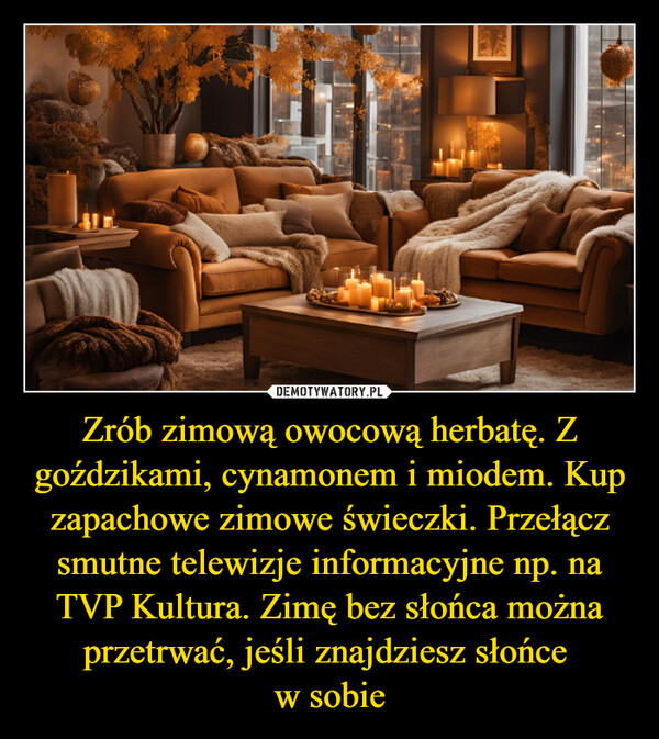 Zrób zimową owocową herbatę. Z goździkami, cynamonem i miodem. Kup zapachowe zimowe świeczki. Przełącz smutne telewizje informacyjne np. na TVP Kultura. Zimę bez słońca można przetrwać, jeśli znajdziesz słońce w sobie –  