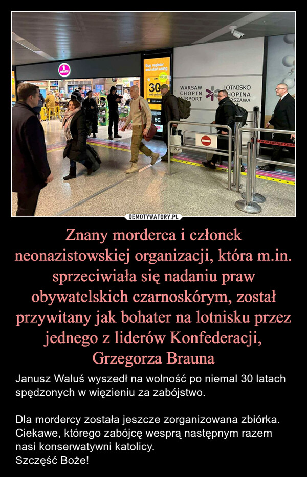 Znany morderca i członek neonazistowskiej organizacji, która m.in. sprzeciwiała się nadaniu praw obywatelskich czarnoskórym, został przywitany jak bohater na lotnisku przez jednego z liderów Konfederacji, Grzegorza Brauna – Janusz Waluś wyszedł na wolność po niemal 30 latach spędzonych w więzieniu za zabójstwo. Dla mordercy została jeszcze zorganizowana zbiórka. Ciekawe, którego zabójcę wesprą następnym razem nasi konserwatywni katolicy. Szczęść Boże! கANEK KAA1.minuteBuy, registerand start using30Exp100 GBand unlimite695GWARSAWCHOPINAIRPORT&JoLOTNISKOHOPINARSZAWAFSAW FREDERIC CHOP