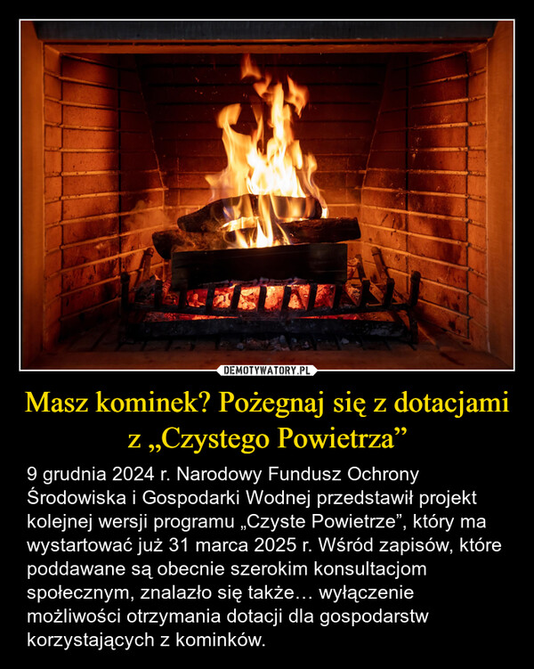 Masz kominek? Pożegnaj się z dotacjami z „Czystego Powietrza” – 9 grudnia 2024 r. Narodowy Fundusz Ochrony Środowiska i Gospodarki Wodnej przedstawił projekt kolejnej wersji programu „Czyste Powietrze”, który ma wystartować już 31 marca 2025 r. Wśród zapisów, które poddawane są obecnie szerokim konsultacjom społecznym, znalazło się także… wyłączenie możliwości otrzymania dotacji dla gospodarstw korzystających z kominków. 