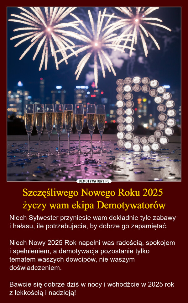 Szczęśliwego Nowego Roku 2025 życzy wam ekipa Demotywatorów – Niech Sylwester przyniesie wam dokładnie tyle zabawy i hałasu, ile potrzebujecie, by dobrze go zapamiętać. Niech Nowy 2025 Rok napełni was radością, spokojem i spełnieniem, a demotywacja pozostanie tylko tematem waszych dowcipów, nie waszym doświadczeniem.Bawcie się dobrze dziś w nocy i wchodźcie w 2025 rok z lekkością i nadzieją! 