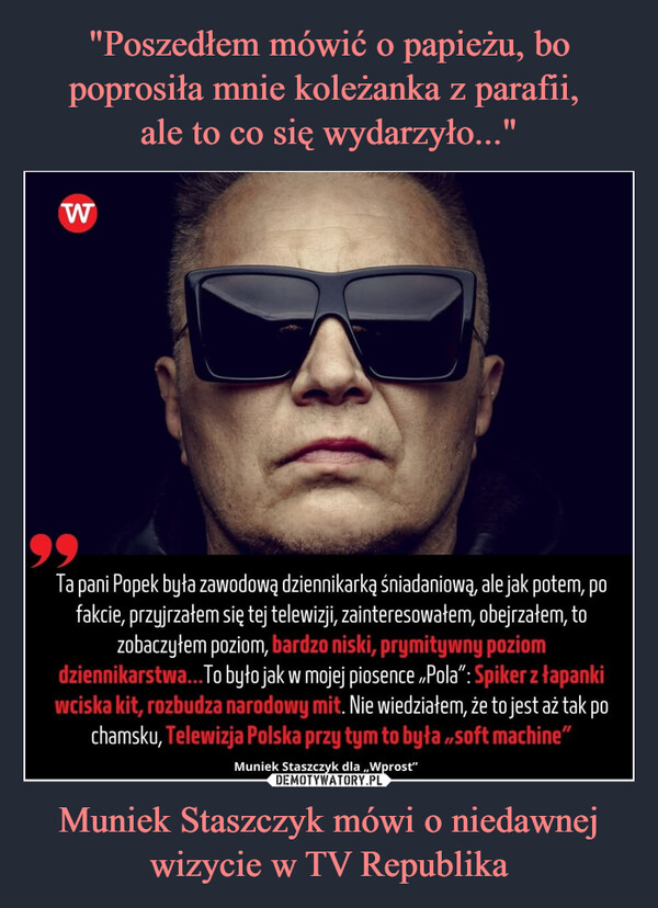 Muniek Staszczyk mówi o niedawnej wizycie w TV Republika –  W99Ta pani Popek była zawodową dziennikarką śniadaniową, ale jak potem, pofakcie, przyjrzałem się tej telewizji, zainteresowałem, obejrzałem, tozobaczyłem poziom, bardzo niski, prymitywny poziomdziennikarstwa...To było jak w mojej piosence „Pola": Spiker z łapankiwciska kit, rozbudza narodowy mit. Nie wiedziałem, że to jest aż tak pochamsku, Telewizja Polska przy tym to była „soft machine"Muniek Staszczyk dla,,Wprost"