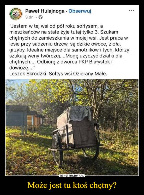 Może jest tu ktoś chętny? –  Paweł Hulajnoga . Obserwuj3 dni ⚫ →"Jestem w tej wsi od pół roku sołtysem, amieszkańców na stałe żyje tutaj tylko 3. Szukamchętnych do zamieszkania w mojej wsi. Jest praca wlesie przy sadzeniu drzew, są dzikie owoce, zioła,grzyby. Idealne miejsce dla samotników i tych, którzyszukają weny twórczej.... Mogę użyczyć działki dlachętnych.... Odbiorę z dworca PKP Białystok idowiozę...."Leszek Skrodzki. Sołtys wsi Ozierany Małe.
