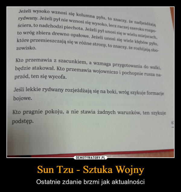 Sun Tzu - Sztuka Wojny – Ostatnie zdanie brzmi jak aktualności Jeżeli wysoko wznosi się kolumna pyłu, to znaczy, że nadjeżdżająrydwany. Jeżeli pył nie wznosi się wysoko, lecz raczej szeroko rozpościera, to nadchodzi piechota. Jeżeli pył unosi się w wielu miejscach,to wróg zbiera drewno opałowe. Jeżeli unosi się wiele kłębów pyłu,które przemieszczają się w różne strony, to znaczy, że rozbijają obozowisko.Kto przemawia z szacunkiem, a wzmaga przygotowania do walki,będzie atakował. Kto przemawia wojowniczo i pochopnie rusza na-przód, ten się wycofa.Jeśli lekkie rydwany rozjeżdżają się na boki, wróg szykuje formacjebojowe.Kto pragnie pokoju, a nie stawia żadnych warunków, ten szykujepodstęp.67