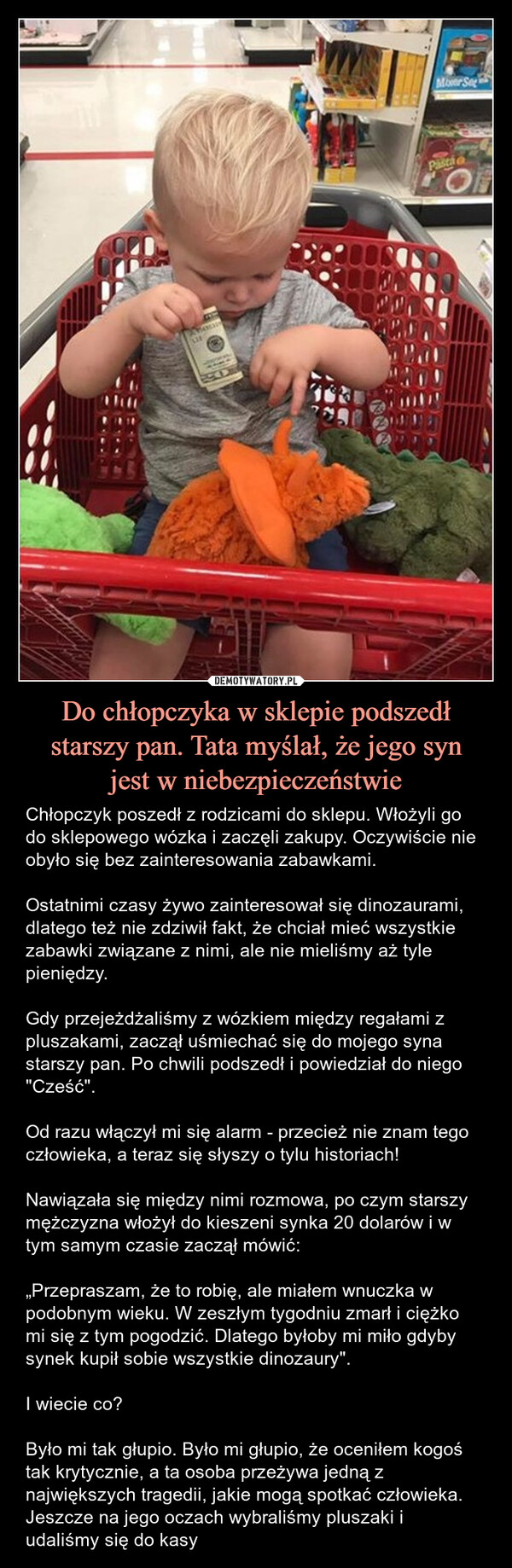 Do chłopczyka w sklepie podszedł starszy pan. Tata myślał, że jego synjest w niebezpieczeństwie – Chłopczyk poszedł z rodzicami do sklepu. Włożyli go do sklepowego wózka i zaczęli zakupy. Oczywiście nie obyło się bez zainteresowania zabawkami.Ostatnimi czasy żywo zainteresował się dinozaurami, dlatego też nie zdziwił fakt, że chciał mieć wszystkie zabawki związane z nimi, ale nie mieliśmy aż tyle pieniędzy.Gdy przejeżdżaliśmy z wózkiem między regałami z pluszakami, zaczął uśmiechać się do mojego syna starszy pan. Po chwili podszedł i powiedział do niego "Cześć".Od razu włączył mi się alarm - przecież nie znam tego człowieka, a teraz się słyszy o tylu historiach!Nawiązała się między nimi rozmowa, po czym starszy mężczyzna włożył do kieszeni synka 20 dolarów i w tym samym czasie zaczął mówić:„Przepraszam, że to robię, ale miałem wnuczka w podobnym wieku. W zeszłym tygodniu zmarł i ciężko mi się z tym pogodzić. Dlatego byłoby mi miło gdyby synek kupił sobie wszystkie dinozaury".I wiecie co?Było mi tak głupio. Było mi głupio, że oceniłem kogoś tak krytycznie, a ta osoba przeżywa jedną z największych tragedii, jakie mogą spotkać człowieka. Jeszcze na jego oczach wybraliśmy pluszaki i udaliśmy się do kasy Chłopczyk poszedł z rodzicami do sklepu. Włożyli go do sklepowego łóżka i zaczęli zakupy. Oczywiście nie obyło się bez zainteresowania zabawkami.Ostatnimi czasy żywo zainteresował się dinozaurami, dlatego też nie zdziwił fakt, że chciał mieć wszystkie zabawki związane z nimi, ale nie mieliśmy aż tyle pieniędzy.Gdy przejeżdżaliśmy z wózkiem między regałami z pluszakami, zaczął uśmiechać się do mojego syna starszy pan. Po chwili podszedł i powiedział do niego "Cześć".Od razu włączył mi się alarm - przecież nie znam tego człowieka, a teraz się słyszy o tylu historiach!Nawiązała się między nimi rozmowa, po czym starszy mężczyzna włożył do kieszeni synka 20 dolarów i w tym samym czasie zaczął mówić:„Przepraszam, że to robię, ale miałem wnuczka w podobnym wieku. W zeszłym tygodniu zmarł i ciężko mi się z tym pogodzić. Dlatego byłoby mi miło gdyby synek kupił sobie wszystkie dinozaury".I wiecie co?Było mi tak głupio. Było mi głupio, że oceniłem kogoś tak krytycznie, a ta osoba przeżywa jedną z największych tragedii, jakie mogą spotkać człowieka. Jeszcze na jego oczach wybraliśmy pluszaki i udaliśmy się do kasyMover SegPastioOF