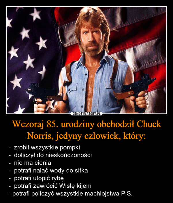 Wczoraj 85. urodziny obchodził Chuck Norris, jedyny człowiek, który: – -  zrobił wszystkie pompki-  doliczył do nieskończoności-  nie ma cienia-  potrafi nalać wody do sitka-  potrafi utopić rybę-  potrafi zawrócić Wisłę kijem- potrafi policzyć wszystkie machlojstwa PiS. *