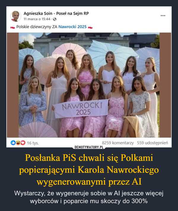 Posłanka PiS chwali się Polkami popierającymi Karola Nawrockiego wygenerowanymi przez AI – Wystarczy, że wygeneruje sobie w AI jeszcze więcej wyborców i poparcie mu skoczy do 300% Agnieszka Soin - Poseł na Sejm RP11 marca o 15:44.Polskie dziewczyny ZA Nawrocki 202516 tys.NAWROCKI20258259 komentarzy 559 udostępnień