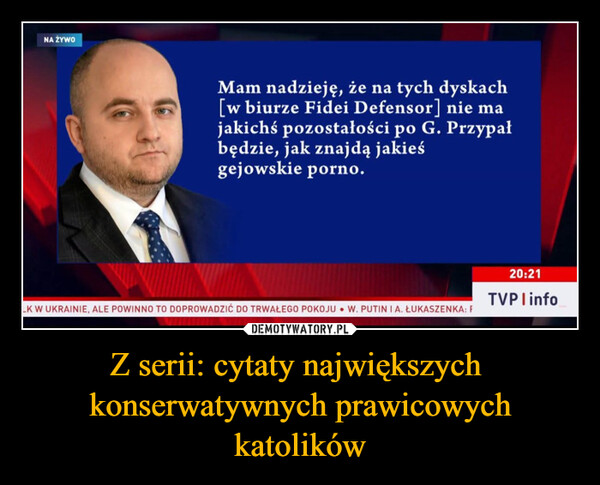 Z serii: cytaty największych  konserwatywnych prawicowych katolików –  NA ŻYWOMam nadzieję, że na tych dyskach[w biurze Fidei Defensor] nie majakichś pozostałości po G. Przypałbędzie, jak znajdą jakieśgejowskie porno.LK W UKRAINIE, ALE POWINNO TO DOPROWADZIĆ DO TRWAŁEGO POKOJU W. PUTIN I A. ŁUKASZENKA: F20:21TVPI info