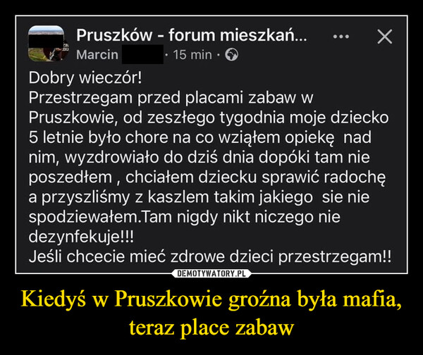 Kiedyś w Pruszkowie groźna była mafia, teraz place zabaw –  Pruszków - forum mieszkań...MarcinDobry wieczór!⚫ 15 min⚫Przestrzegam przed placami zabaw wХPruszkowie, od zeszłego tygodnia moje dziecko5 letnie było chore na co wziąłem opiekę nadnim, wyzdrowiało do dziś dnia dopóki tam nieposzedłem, chciałem dziecku sprawić radochęa przyszliśmy z kaszlem takim jakiego sie niespodziewałem.Tam nigdy nikt niczego niedezynfekuje!!!Jeśli chcecie mieć zdrowe dzieci przestrzegam!!