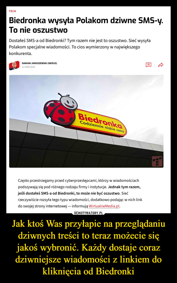 Jak ktoś Was przyłapie na przeglądaniu dziwnych treści to teraz możecie się jakoś wybronić. Każdy dostaje coraz dziwniejsze wiadomości z linkiem do kliknięcia od Biedronki –  TECHBiedronka wysyła Polakom dziwne SMS-y.To nie oszustwoDostałeś SMS-a od Biedronki? Tym razem nie jest to oszustwo. Sieć wysyłaPolakom specjalne wiadomości. To cios wymierzony w największegokonkurenta.DAMIAN JAROSZEWSKI (NER10)11 MAR 202510BiedronkaCodziennie niskie cenyCzęsto przestrzegamy przed cyberprzestępcami, którzy w wiadomościachpodszywają się pod różnego rodzaju firmy i instytucje. Jednak tym razem,jeśli dostałeś SMS-a od Biedronki, to może nie być oszustwo. Siećrzeczywiście rozsyła tego typu wiadomości, dodatkowo podając w nich linkdo swojej strony internetowej - informują WirtualneMedia.pl.