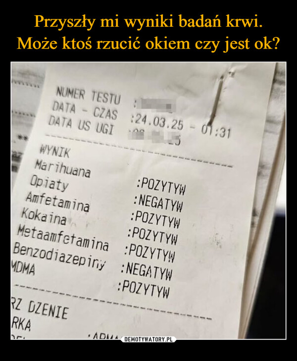  –  NUMER TESTU:DATA - CZAS:24.03.25 - 01:31DATA US UGIWYNIKMarihuana:POZYTYWOpiaty:NEGATYWAmfetamina:POZYTYWKokaina:POZYTYWMetaamfetamina :POZYTYWBenzodiazepiny :NEGATYWMDMA:POZYTYWRZ DZENIERKAARMAR