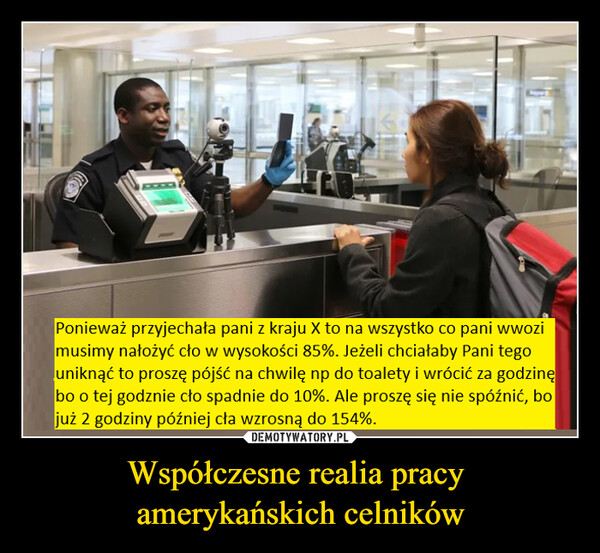 Współczesne realia pracy amerykańskich celników –  Ponieważ przyjechała pani z kraju X to na wszystko co pani wwozimusimy nałożyć cło w wysokości 85%. Jeżeli chciałaby Pani tegouniknąć to proszę pójść na chwilę np do toalety i wrócić za godzinębo o tej godznie cło spadnie do 10%. Ale proszę się nie spóźnić, bojuż 2 godziny później cła wzrosną do 154%.