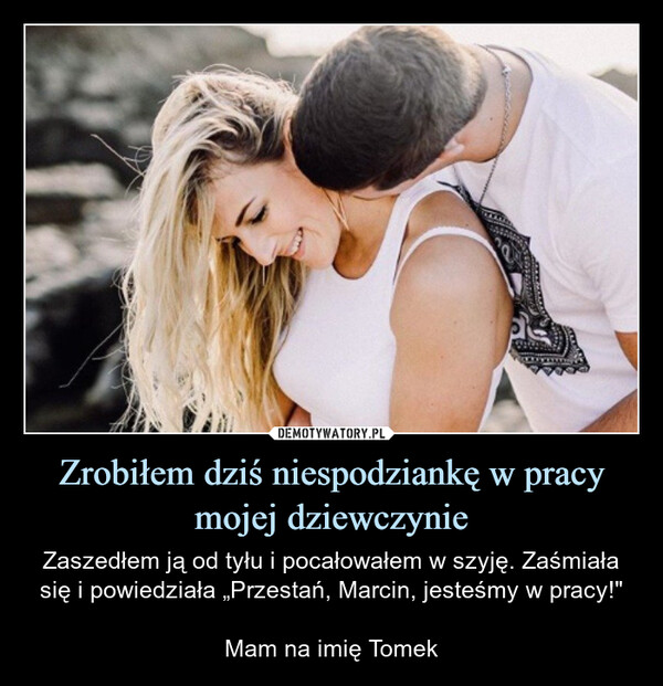 Zrobiłem dziś niespodziankę w pracy mojej dziewczynie – Zaszedłem ją od tyłu i pocałowałem w szyję. Zaśmiała się i powiedziała „Przestań, Marcin, jesteśmy w pracy!"Mam na imię Tomek 