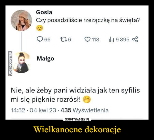 Wielkanocne dekoracje –  JOE MONSTERGosiaCzy posadziliście rzeżączkę na święta?66 1761189 895MałgoNie, ale żeby pani widziała jak ten syfilismi się pięknie rozrósł!14:52 04 kwi 23 435 Wyświetlenia