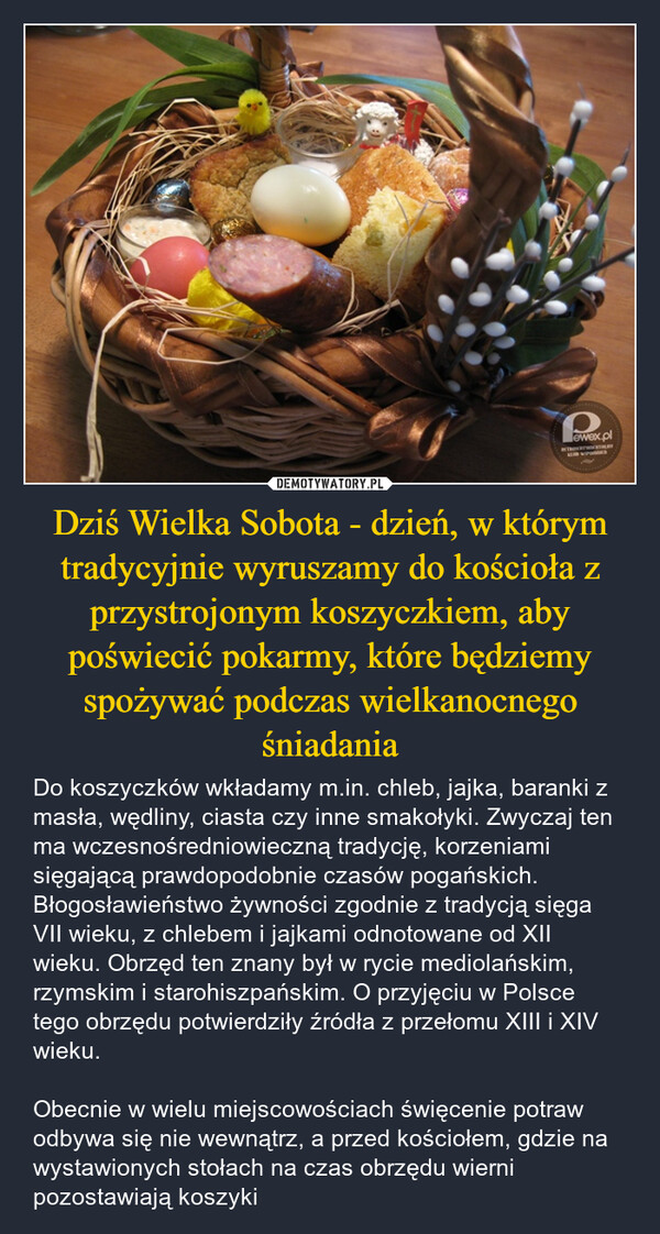 Dziś Wielka Sobota - dzień, w którym tradycyjnie wyruszamy do kościoła z przystrojonym koszyczkiem, aby poświecić pokarmy, które będziemy spożywać podczas wielkanocnego śniadania – Do koszyczków wkładamy m.in. chleb, jajka, baranki z masła, wędliny, ciasta czy inne smakołyki. Zwyczaj ten ma wczesnośredniowieczną tradycję, korzeniami sięgającą prawdopodobnie czasów pogańskich. Błogosławieństwo żywności zgodnie z tradycją sięga VII wieku, z chlebem i jajkami odnotowane od XII wieku. Obrzęd ten znany był w rycie mediolańskim, rzymskim i starohiszpańskim. O przyjęciu w Polsce tego obrzędu potwierdziły źródła z przełomu XIII i XIV wieku.Obecnie w wielu miejscowościach święcenie potraw odbywa się nie wewnątrz, a przed kościołem, gdzie na wystawionych stołach na czas obrzędu wierni pozostawiają koszyki 