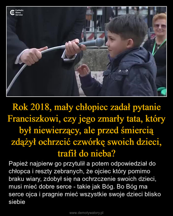 Rok 2018, mały chłopiec zadał pytanie Franciszkowi, czy jego zmarły tata, który był niewierzący, ale przed śmiercią zdążył ochrzcić czwórkę swoich dzieci, trafił do nieba? – Papież najpierw go przytulił a potem odpowiedział do chłopca i reszty zebranych, że ojciec który pomimo braku wiary, zdobył się na ochrzczenie swoich dzieci, musi mieć dobre serce - takie jak Bóg. Bo Bóg ma serce ojca i pragnie mieć wszystkie swoje dzieci blisko siebie CatholicNewsService