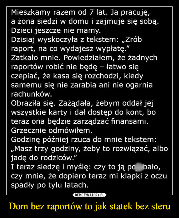 Dom bez raportów to jak statek bez steru –  Mieszkamy razem od 7 lat. Ja pracuję,a żona siedzi w domu i zajmuje się sobą.Dzieci jeszcze nie mamy.Dzisiaj wyskoczyła z tekstem: „Zróbraport, na co wydajesz wypłatę."Zatkało mnie. Powiedziałem, że żadnychraportów robić nie będę - łatwo sięczepiać, że kasa się rozchodzi, kiedysamemu się nie zarabia ani nie ogarniarachunków.Obraziła się. Zażądała, żebym oddał jejwszystkie karty i dał dostęp do kont, boteraz ona będzie zarządzać finansami.Grzecznie odmówiłem.Godzinę później rzuca do mnie tekstem:,,Masz trzy godziny, żeby to rozwiązać, albojadę do rodziców."I teraz siedzę i myślę: czy to ją po bało,czy mnie, że dopiero teraz mi klapki z oczuspadły po tylu latach.