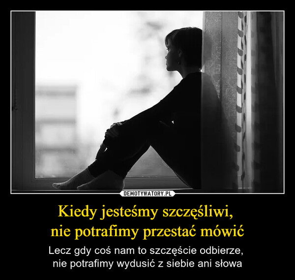 Kiedy jesteśmy szczęśliwi, nie potrafimy przestać mówić – Lecz gdy coś nam to szczęście odbierze, nie potrafimy wydusić z siebie ani słowa 